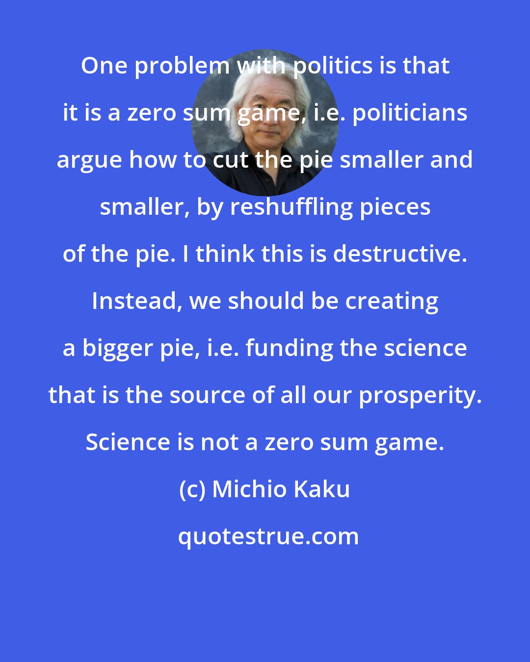 Michio Kaku: One problem with politics is that it is a zero sum game, i.e. politicians argue how to cut the pie smaller and smaller, by reshuffling pieces of the pie. I think this is destructive. Instead, we should be creating a bigger pie, i.e. funding the science that is the source of all our prosperity. Science is not a zero sum game.