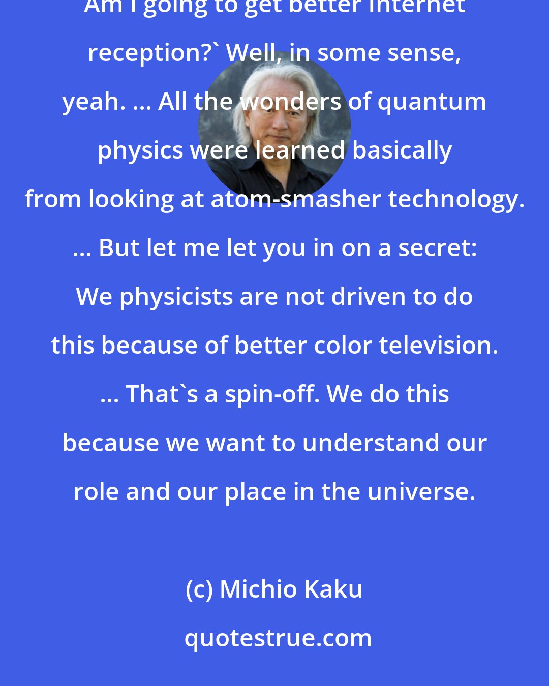 Michio Kaku: Sometimes the public says, 'What's in it for Numero Uno? Am I going to get better television reception? Am I going to get better Internet reception?' Well, in some sense, yeah. ... All the wonders of quantum physics were learned basically from looking at atom-smasher technology. ... But let me let you in on a secret: We physicists are not driven to do this because of better color television. ... That's a spin-off. We do this because we want to understand our role and our place in the universe.