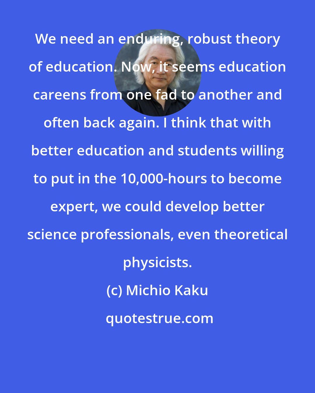 Michio Kaku: We need an enduring, robust theory of education. Now, it seems education careens from one fad to another and often back again. I think that with better education and students willing to put in the 10,000-hours to become expert, we could develop better science professionals, even theoretical physicists.