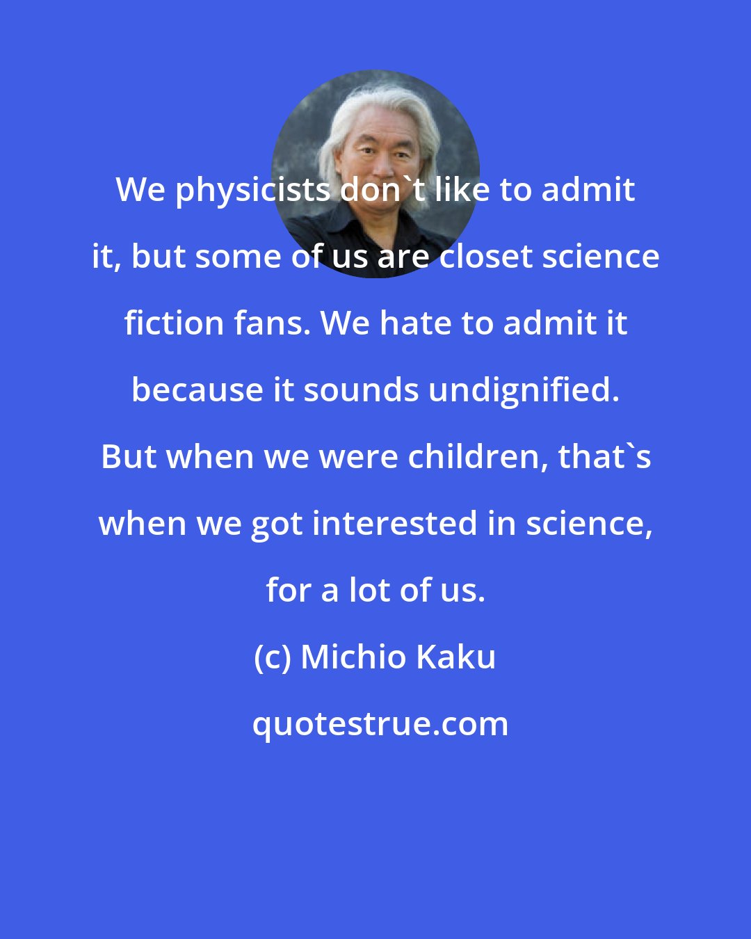 Michio Kaku: We physicists don't like to admit it, but some of us are closet science fiction fans. We hate to admit it because it sounds undignified. But when we were children, that's when we got interested in science, for a lot of us.