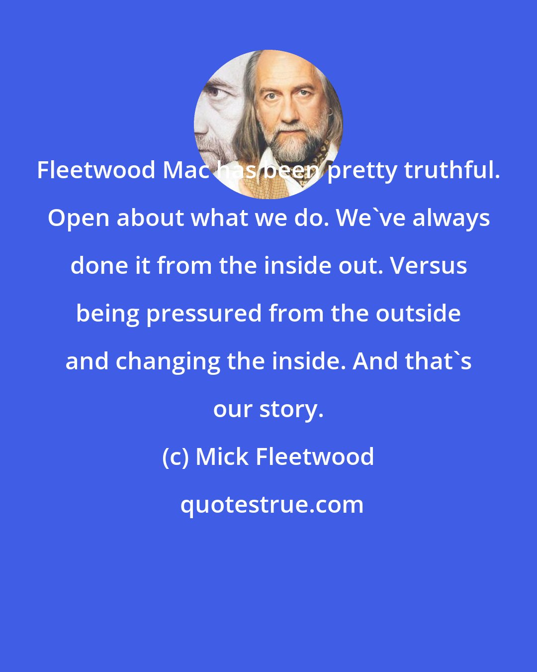 Mick Fleetwood: Fleetwood Mac has been pretty truthful. Open about what we do. We've always done it from the inside out. Versus being pressured from the outside and changing the inside. And that's our story.