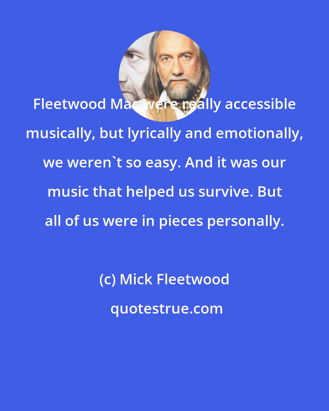 Mick Fleetwood: Fleetwood Mac were really accessible musically, but lyrically and emotionally, we weren't so easy. And it was our music that helped us survive. But all of us were in pieces personally.