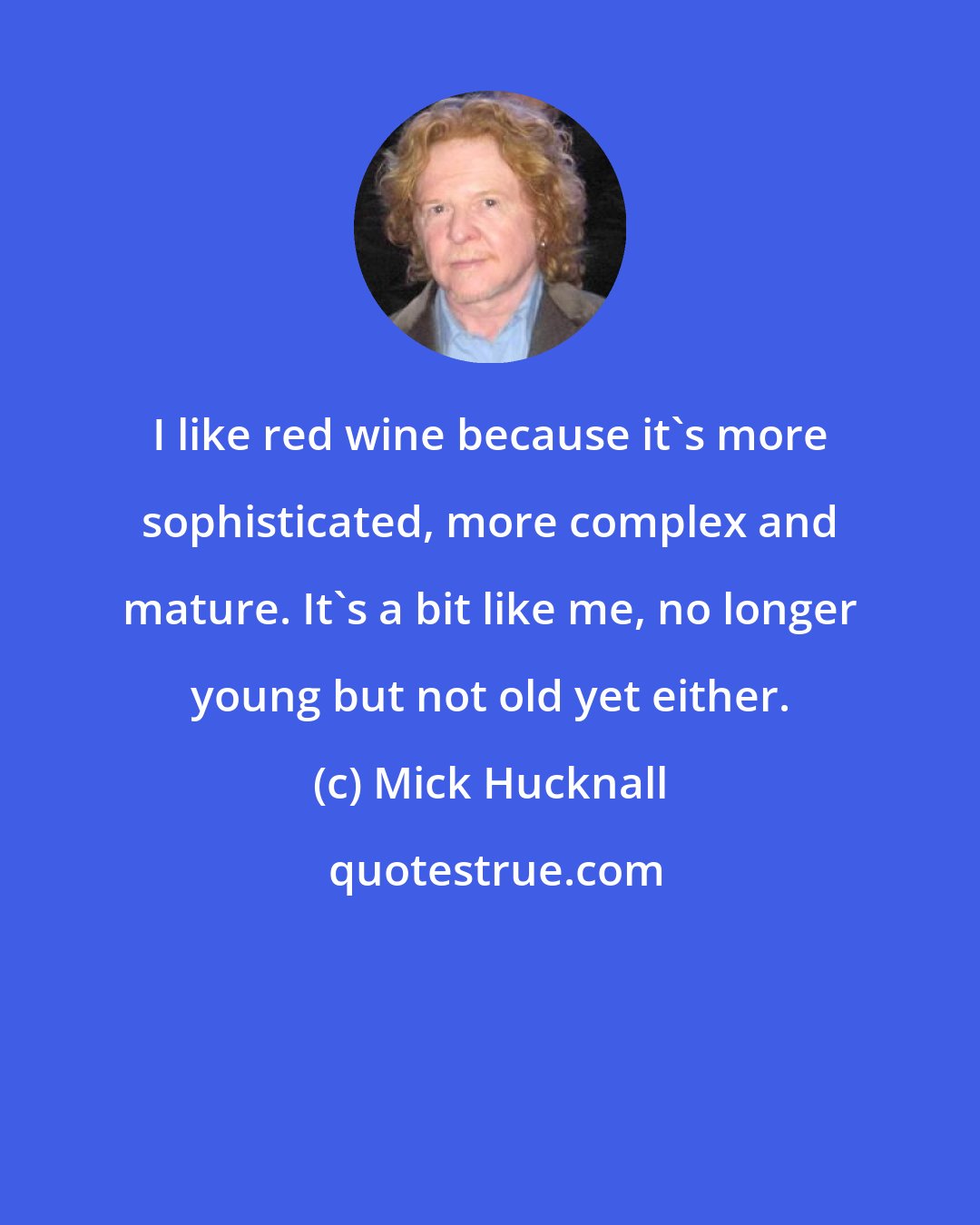 Mick Hucknall: I like red wine because it's more sophisticated, more complex and mature. It's a bit like me, no longer young but not old yet either.