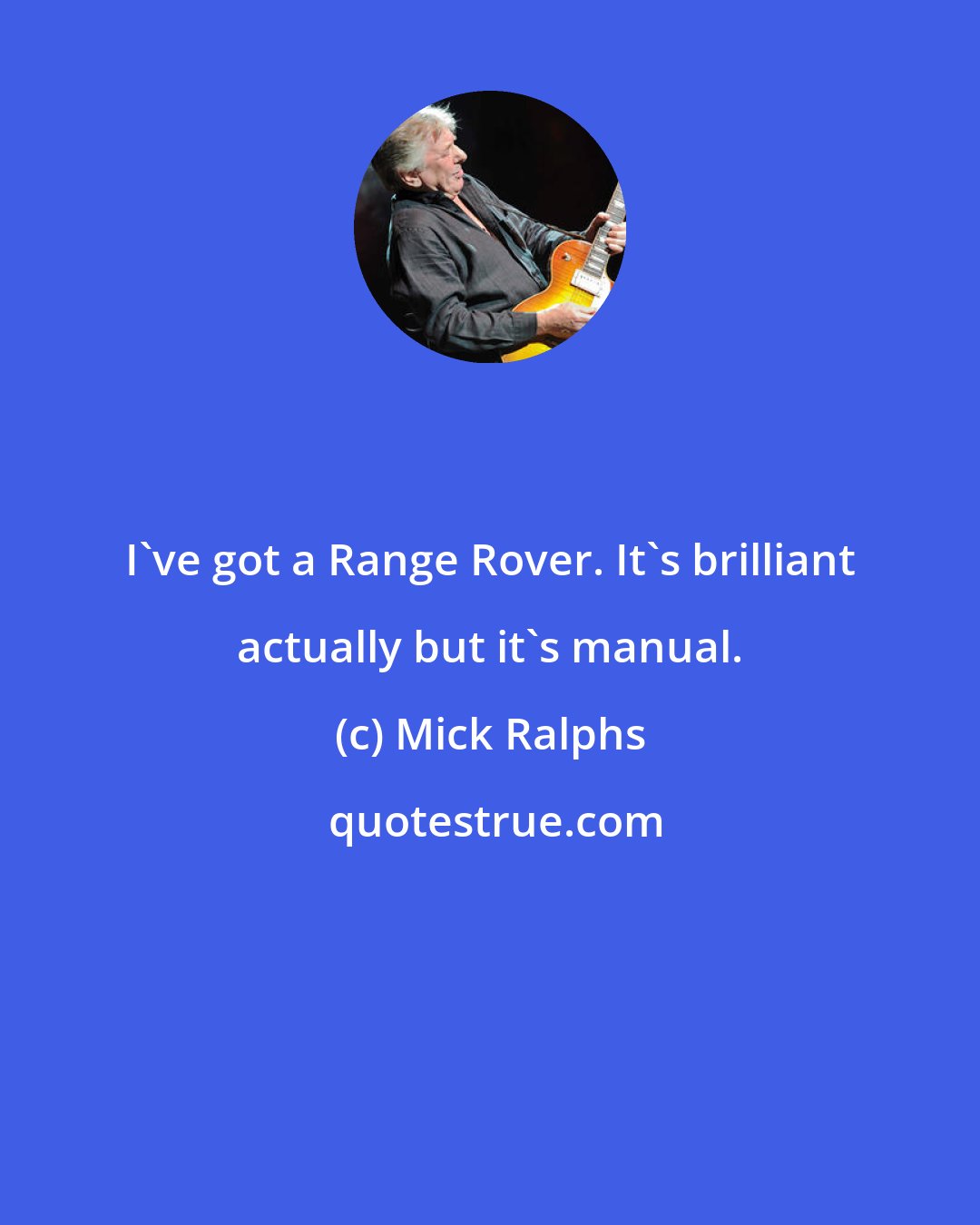 Mick Ralphs: I've got a Range Rover. It's brilliant actually but it's manual.