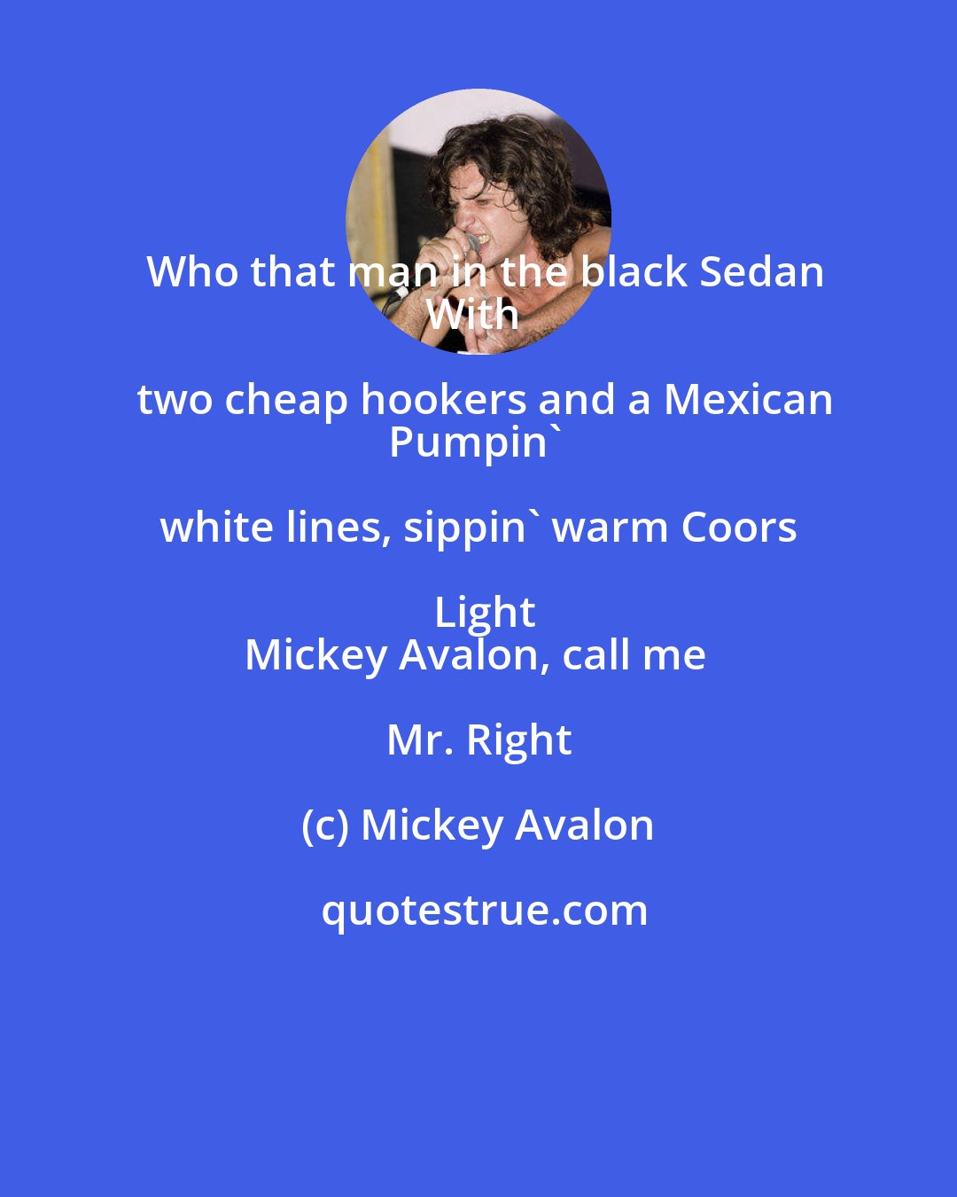 Mickey Avalon: Who that man in the black Sedan
With two cheap hookers and a Mexican
Pumpin' white lines, sippin' warm Coors Light
Mickey Avalon, call me Mr. Right