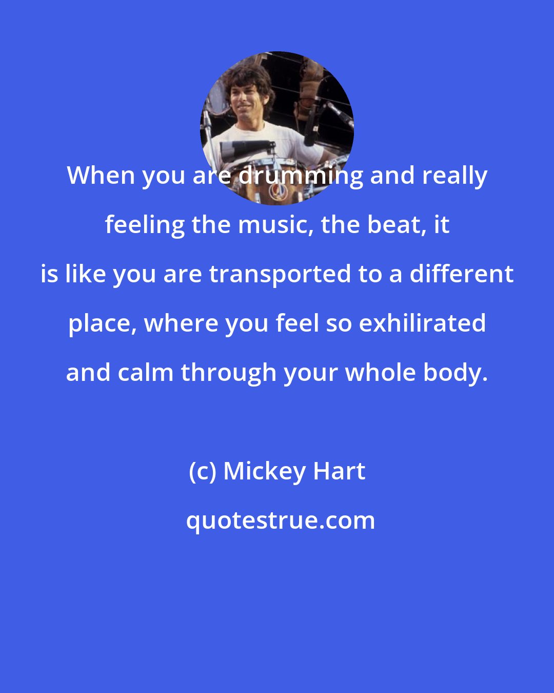 Mickey Hart: When you are drumming and really feeling the music, the beat, it is like you are transported to a different place, where you feel so exhilirated and calm through your whole body.