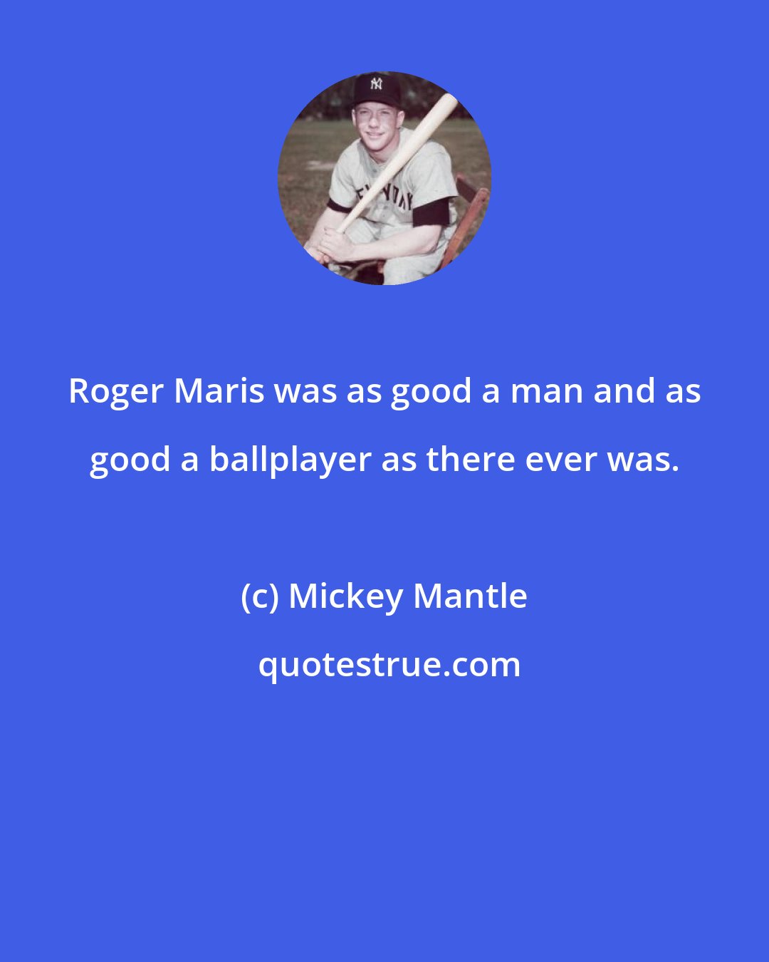 Mickey Mantle: Roger Maris was as good a man and as good a ballplayer as there ever was.