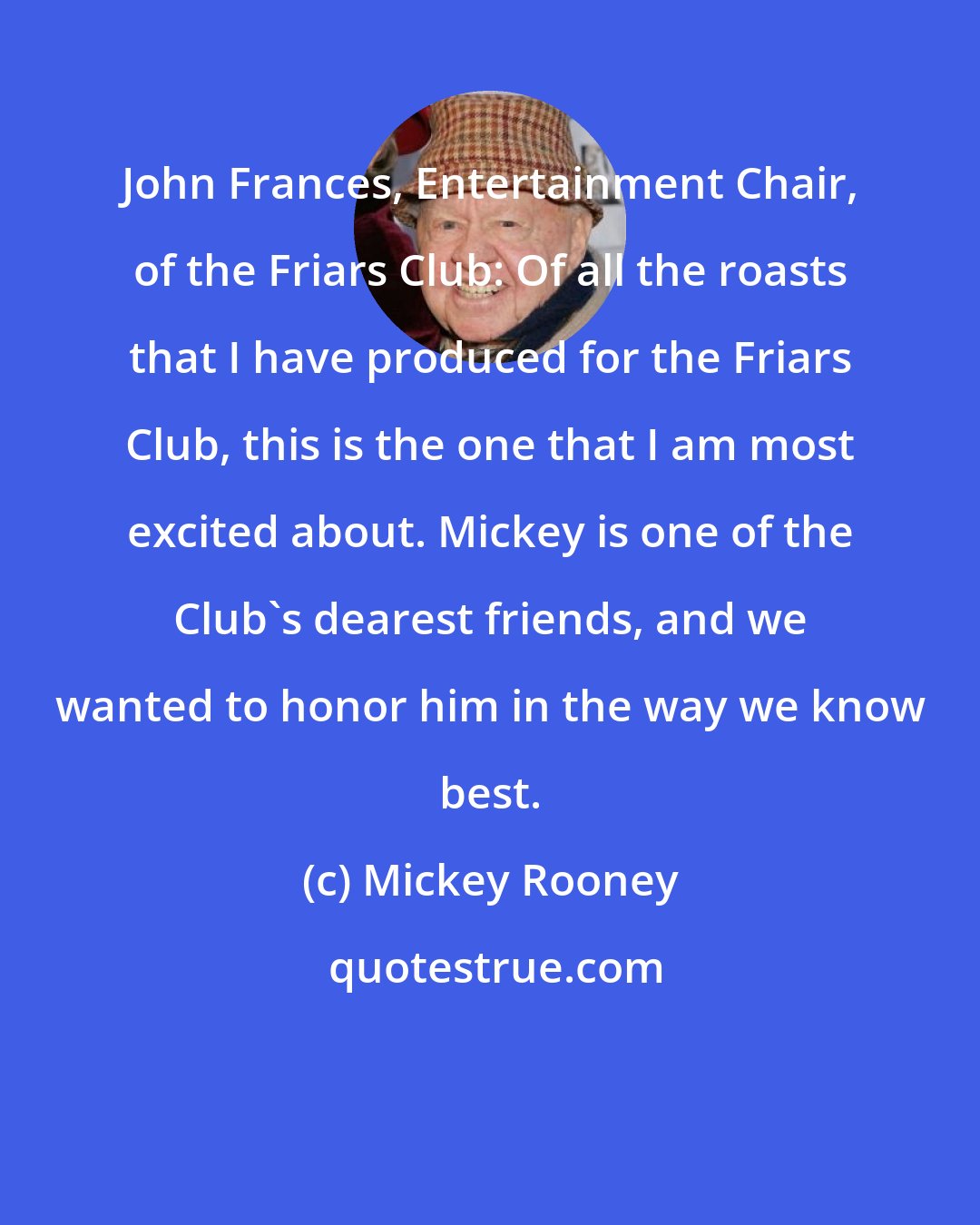 Mickey Rooney: John Frances, Entertainment Chair, of the Friars Club: Of all the roasts that I have produced for the Friars Club, this is the one that I am most excited about. Mickey is one of the Club's dearest friends, and we wanted to honor him in the way we know best.