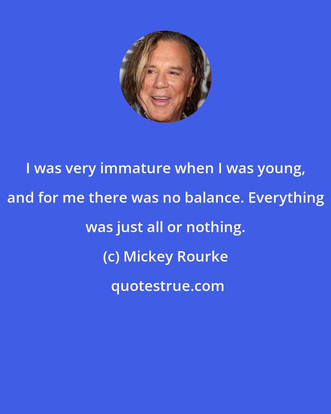 Mickey Rourke: I was very immature when I was young, and for me there was no balance. Everything was just all or nothing.