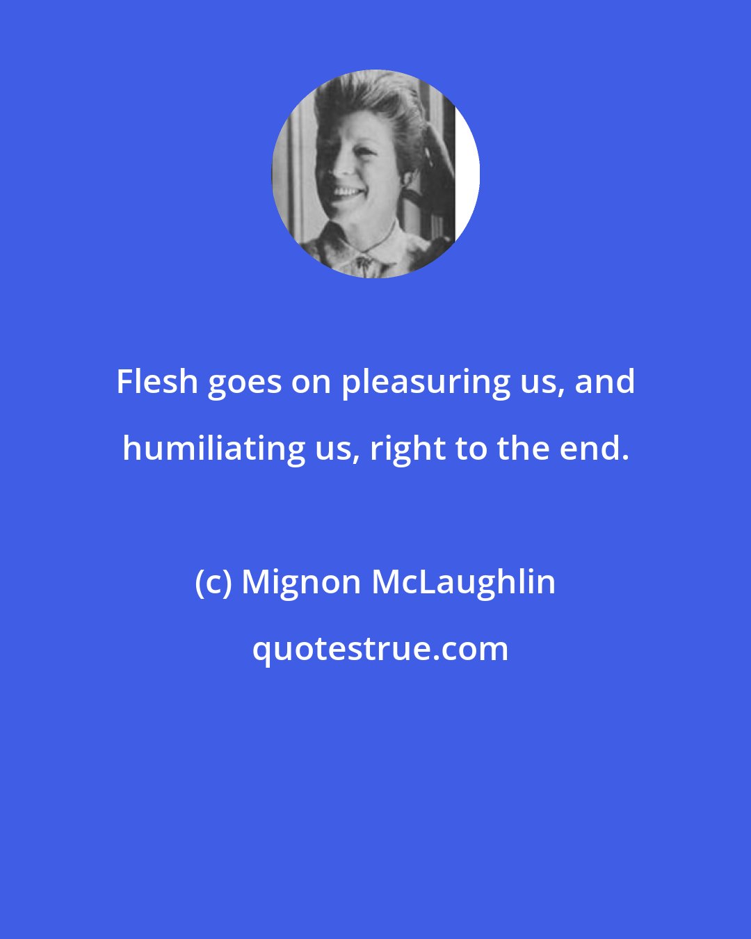 Mignon McLaughlin: Flesh goes on pleasuring us, and humiliating us, right to the end.