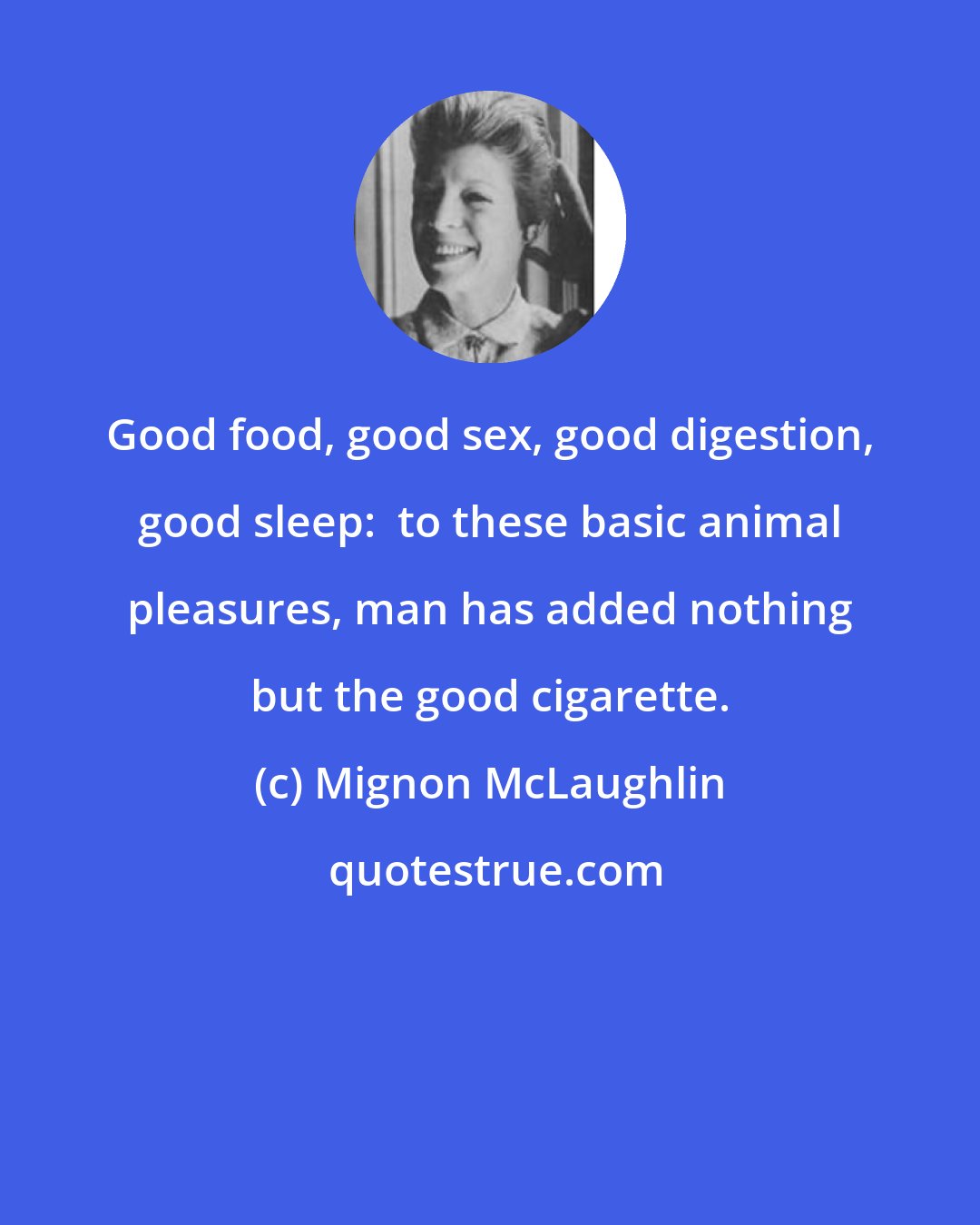 Mignon McLaughlin: Good food, good sex, good digestion, good sleep:  to these basic animal pleasures, man has added nothing but the good cigarette.