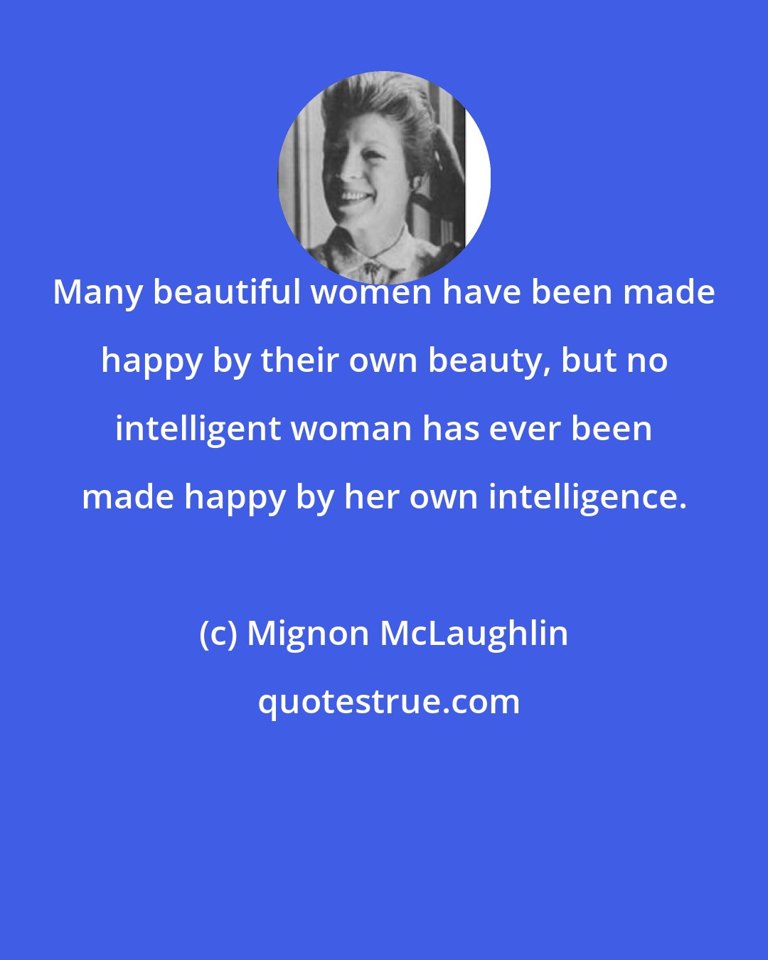 Mignon McLaughlin: Many beautiful women have been made happy by their own beauty, but no intelligent woman has ever been made happy by her own intelligence.