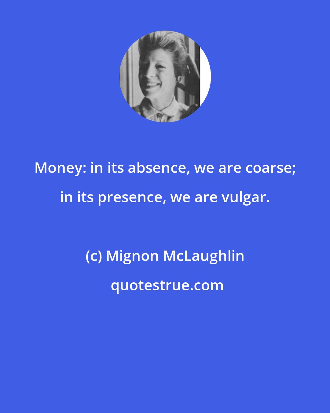 Mignon McLaughlin: Money: in its absence, we are coarse; in its presence, we are vulgar.