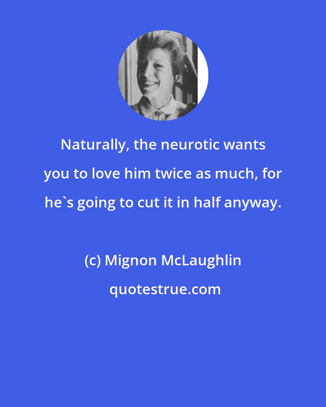 Mignon McLaughlin: Naturally, the neurotic wants you to love him twice as much, for he's going to cut it in half anyway.