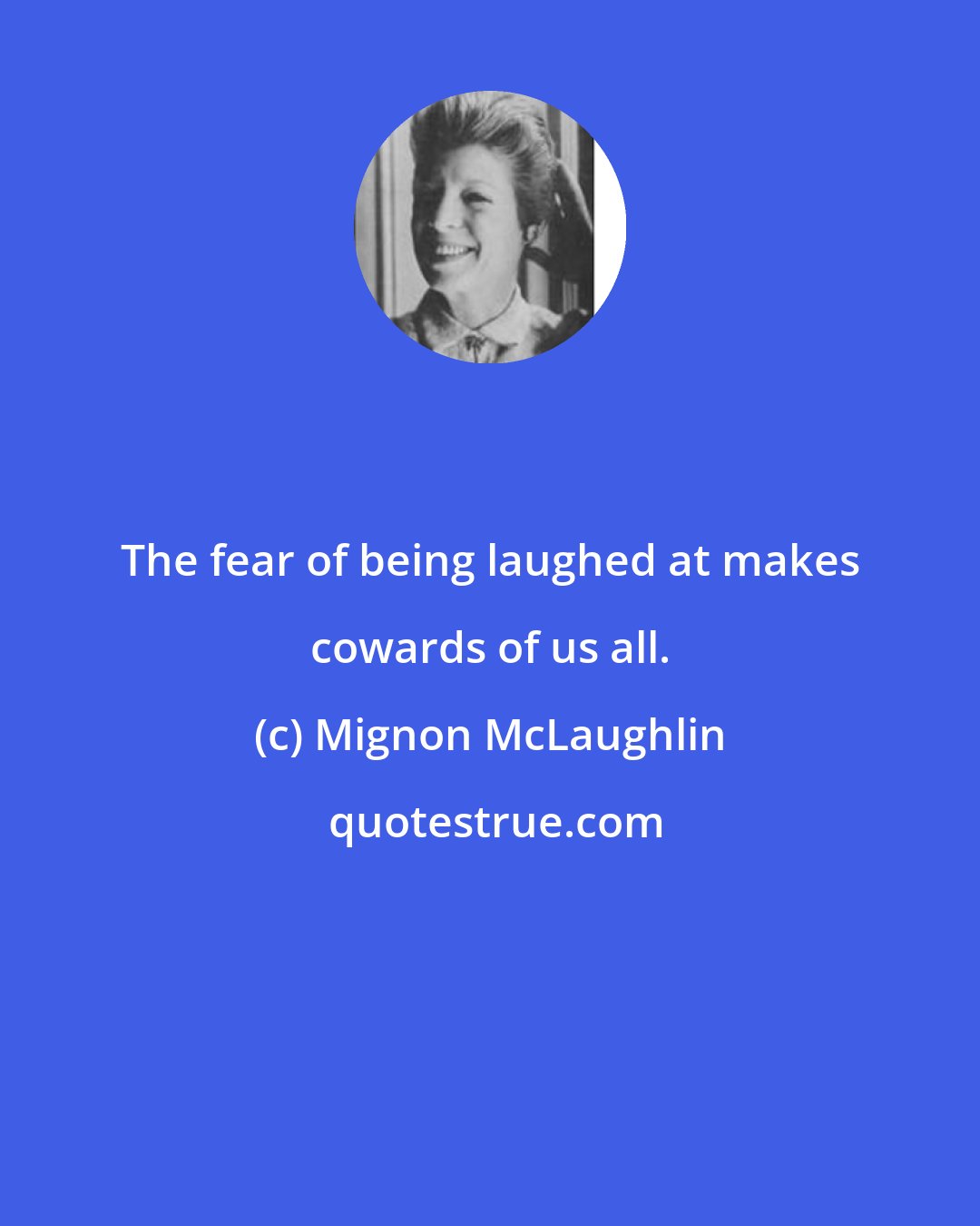 Mignon McLaughlin: The fear of being laughed at makes cowards of us all.