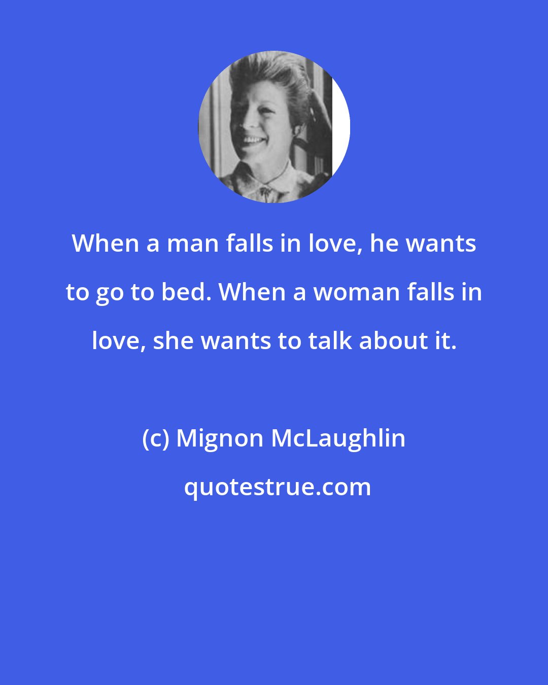 Mignon McLaughlin: When a man falls in love, he wants to go to bed. When a woman falls in love, she wants to talk about it.