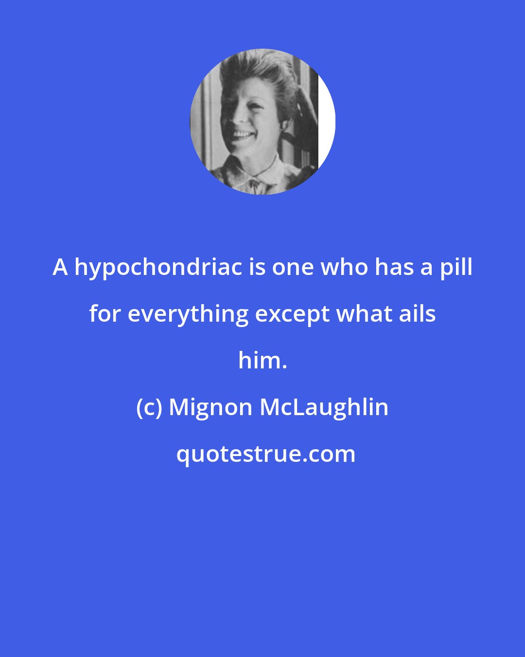 Mignon McLaughlin: A hypochondriac is one who has a pill for everything except what ails him.