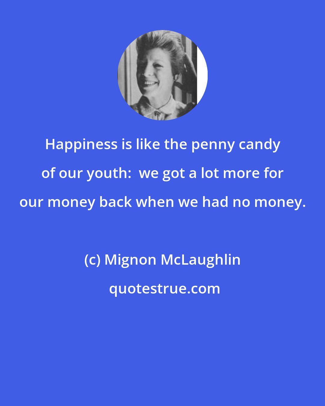 Mignon McLaughlin: Happiness is like the penny candy of our youth:  we got a lot more for our money back when we had no money.