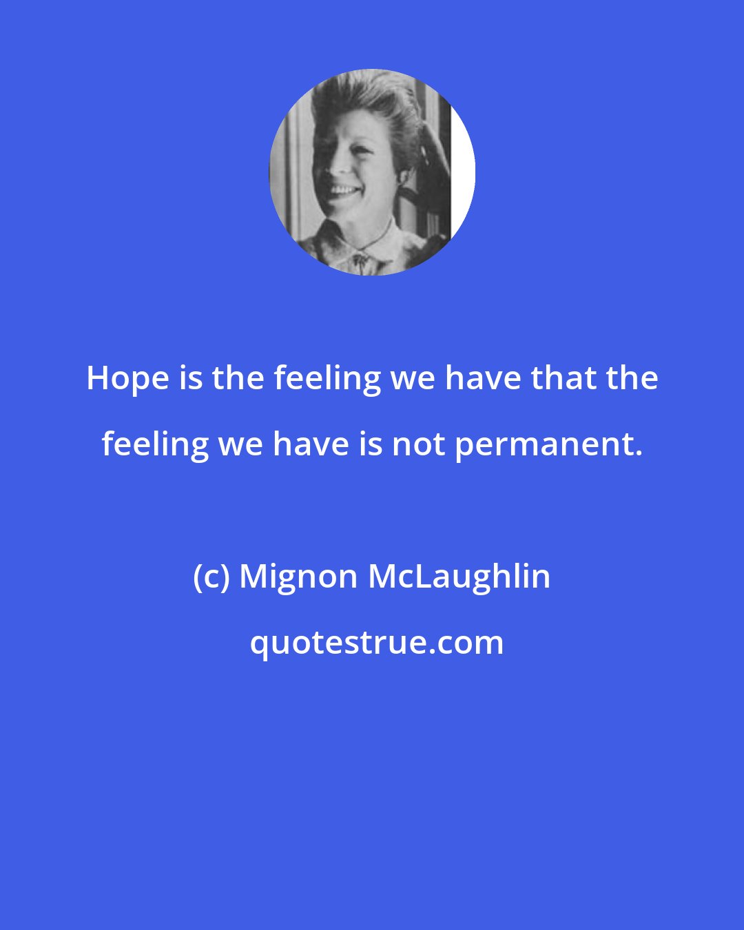 Mignon McLaughlin: Hope is the feeling we have that the feeling we have is not permanent.