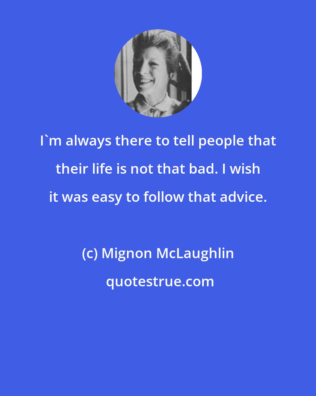 Mignon McLaughlin: I'm always there to tell people that their life is not that bad. I wish it was easy to follow that advice.