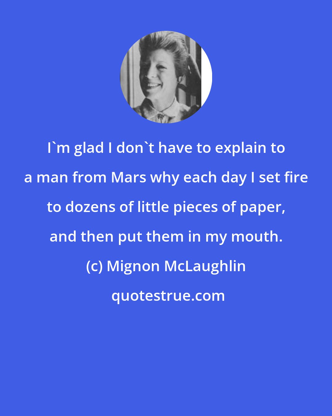Mignon McLaughlin: I'm glad I don't have to explain to a man from Mars why each day I set fire to dozens of little pieces of paper, and then put them in my mouth.