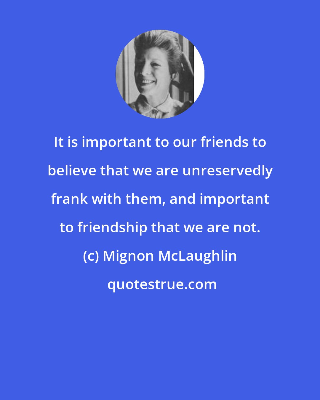 Mignon McLaughlin: It is important to our friends to believe that we are unreservedly frank with them, and important to friendship that we are not.
