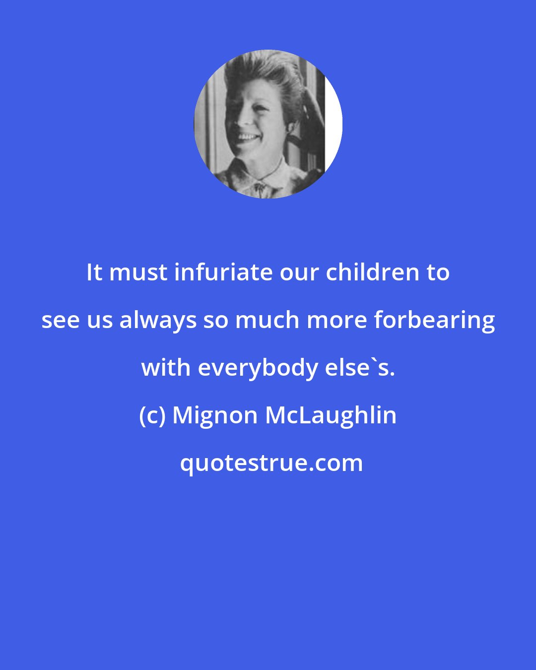 Mignon McLaughlin: It must infuriate our children to see us always so much more forbearing with everybody else's.