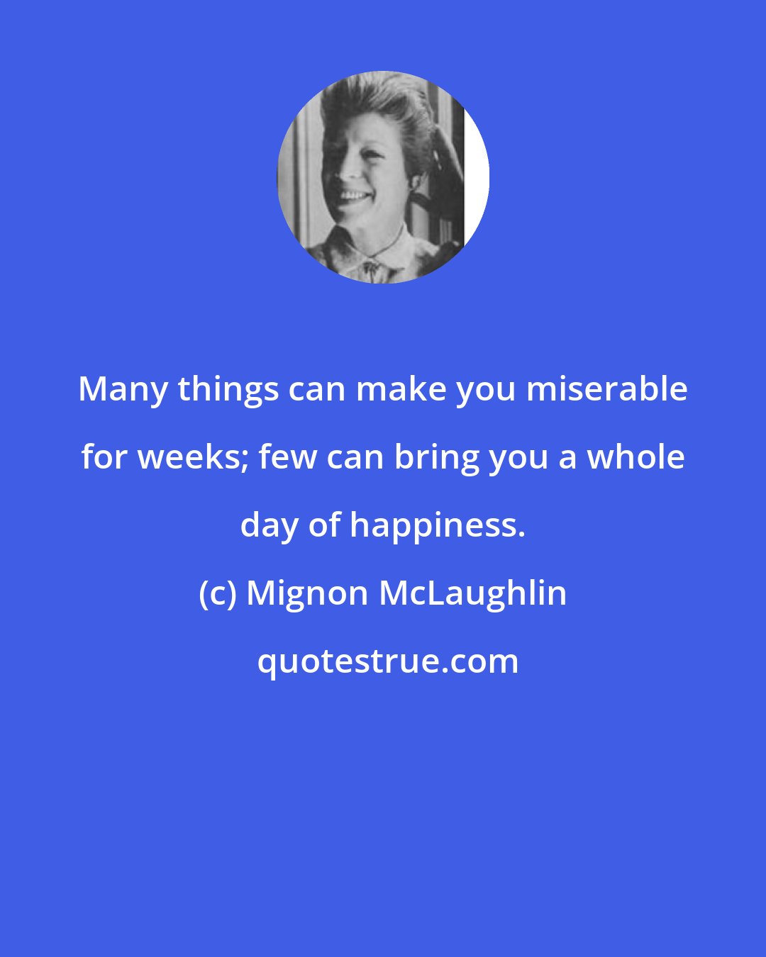 Mignon McLaughlin: Many things can make you miserable for weeks; few can bring you a whole day of happiness.