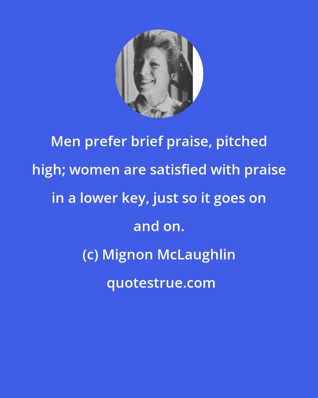 Mignon McLaughlin: Men prefer brief praise, pitched high; women are satisfied with praise in a lower key, just so it goes on and on.