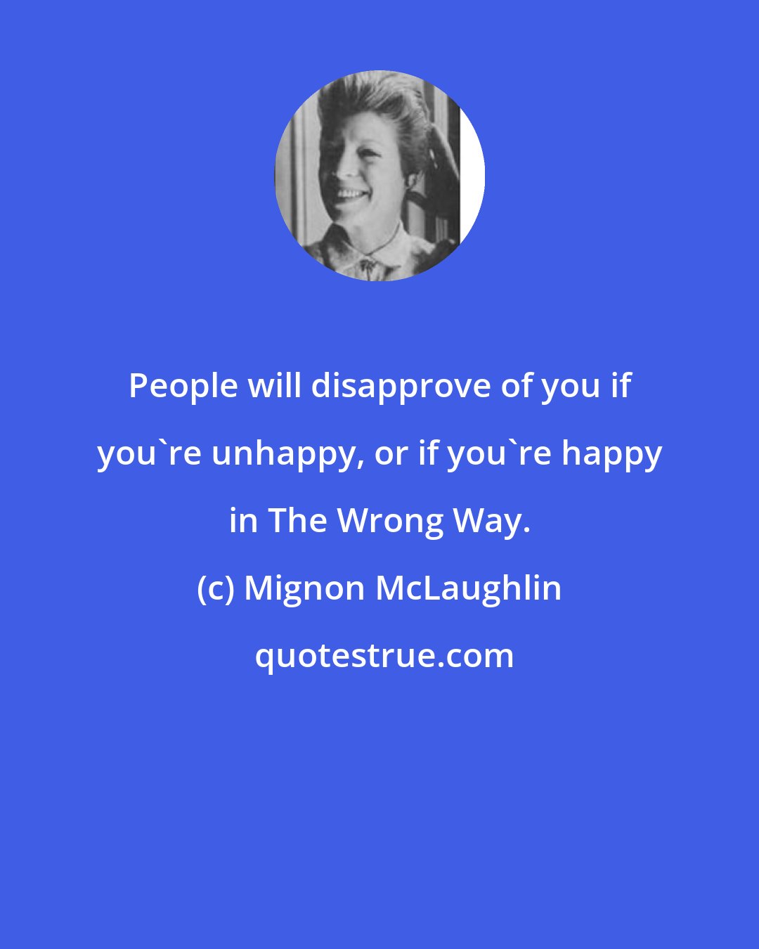 Mignon McLaughlin: People will disapprove of you if you're unhappy, or if you're happy in The Wrong Way.