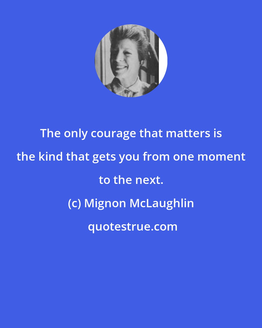 Mignon McLaughlin: The only courage that matters is the kind that gets you from one moment to the next.