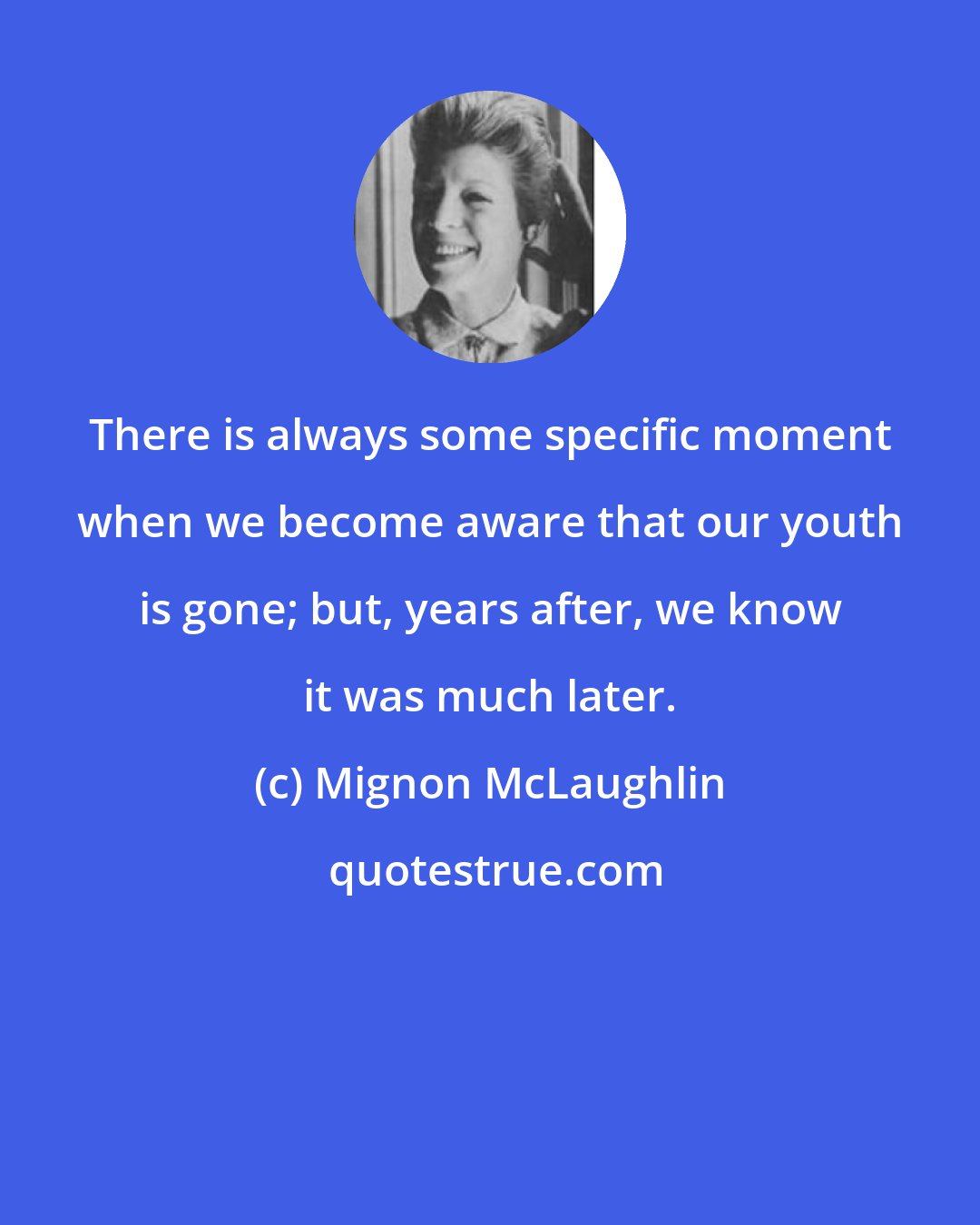 Mignon McLaughlin: There is always some specific moment when we become aware that our youth is gone; but, years after, we know it was much later.