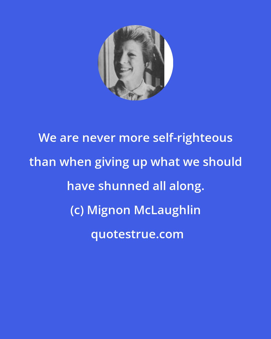 Mignon McLaughlin: We are never more self-righteous than when giving up what we should have shunned all along.