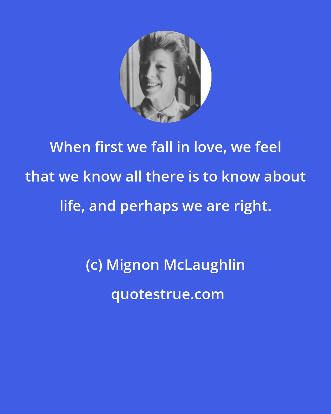 Mignon McLaughlin: When first we fall in love, we feel that we know all there is to know about life, and perhaps we are right.