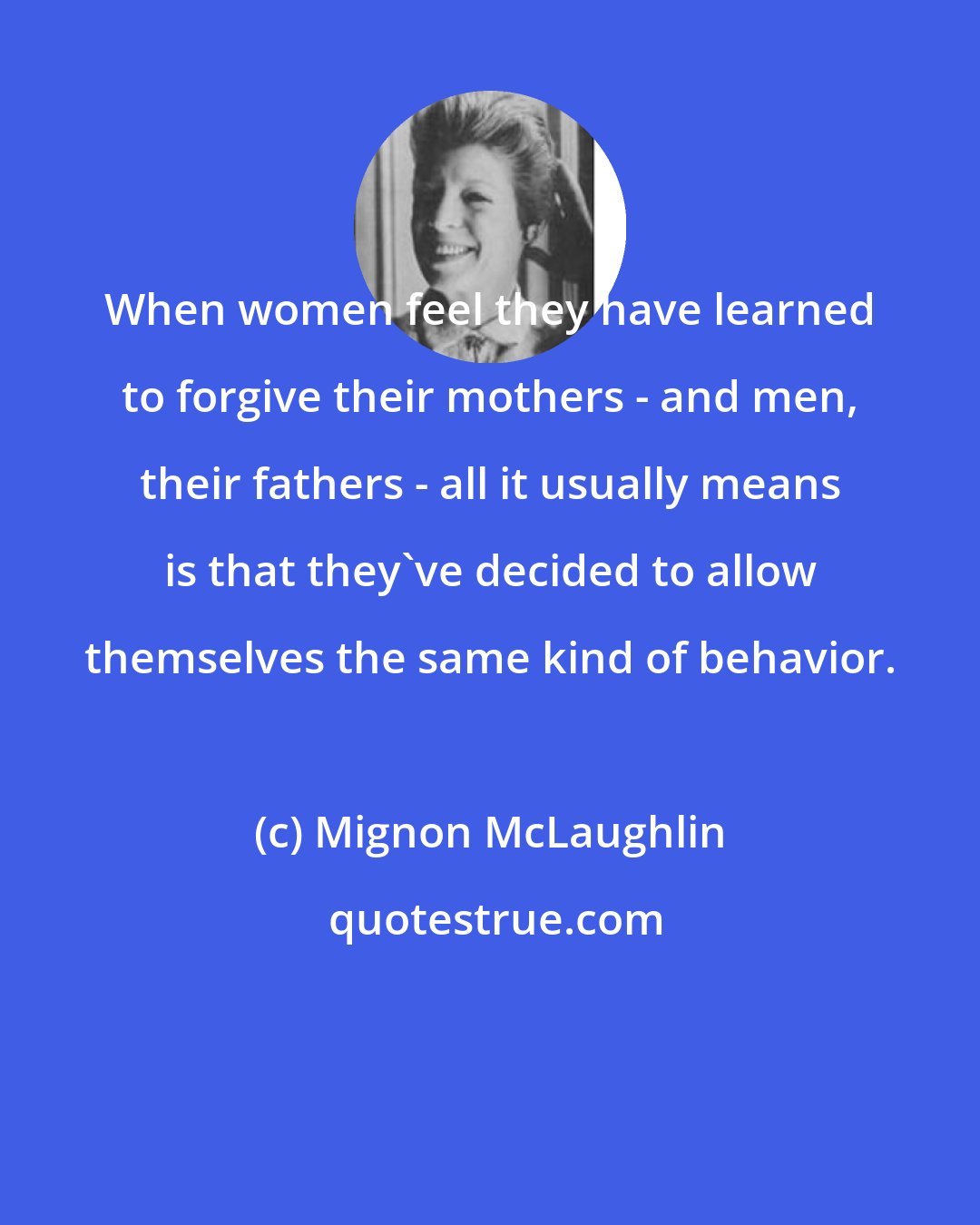 Mignon McLaughlin: When women feel they have learned to forgive their mothers - and men, their fathers - all it usually means is that they've decided to allow themselves the same kind of behavior.