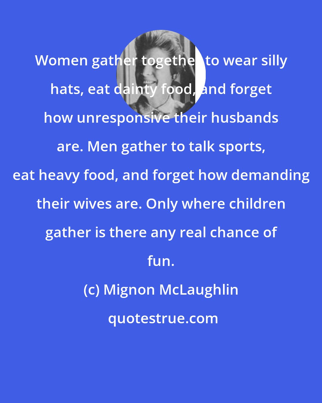 Mignon McLaughlin: Women gather together to wear silly hats, eat dainty food, and forget how unresponsive their husbands are. Men gather to talk sports, eat heavy food, and forget how demanding their wives are. Only where children gather is there any real chance of fun.