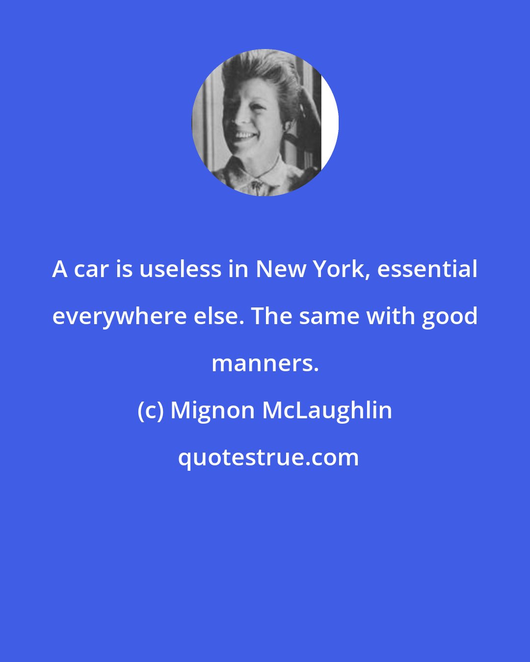 Mignon McLaughlin: A car is useless in New York, essential everywhere else. The same with good manners.