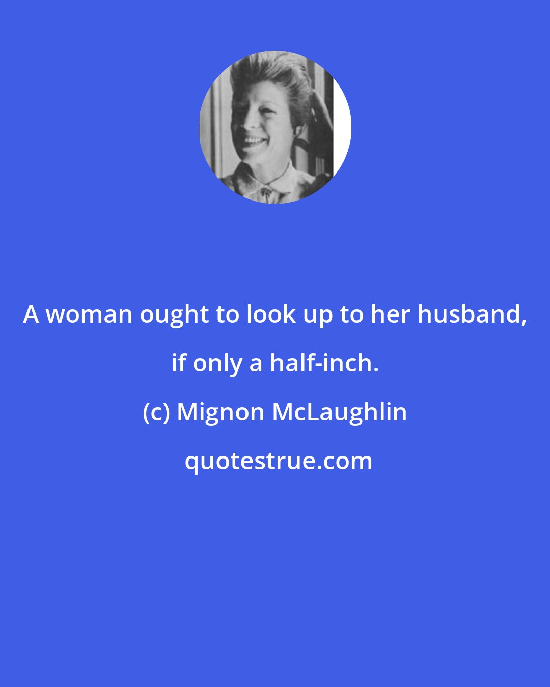 Mignon McLaughlin: A woman ought to look up to her husband, if only a half-inch.