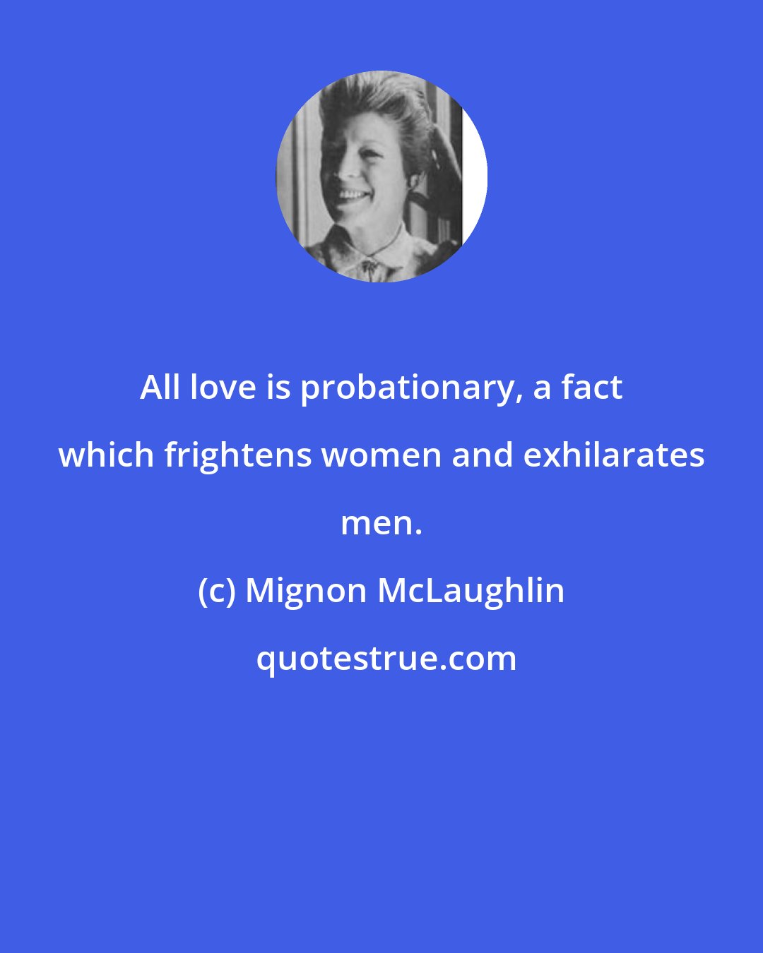 Mignon McLaughlin: All love is probationary, a fact which frightens women and exhilarates men.