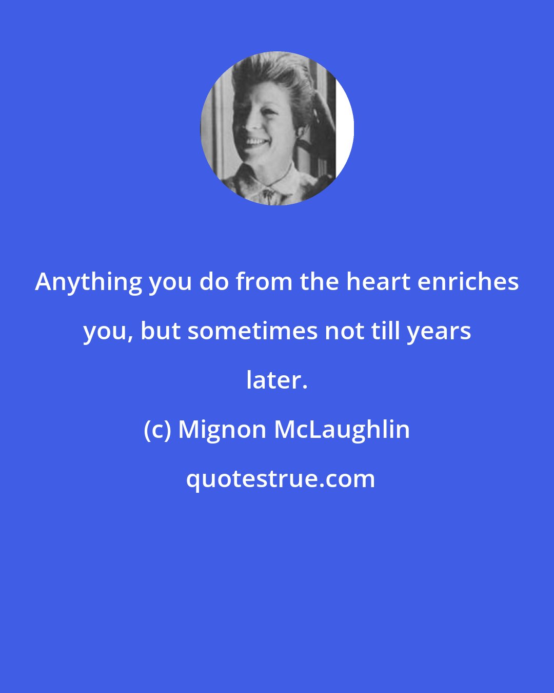 Mignon McLaughlin: Anything you do from the heart enriches you, but sometimes not till years later.