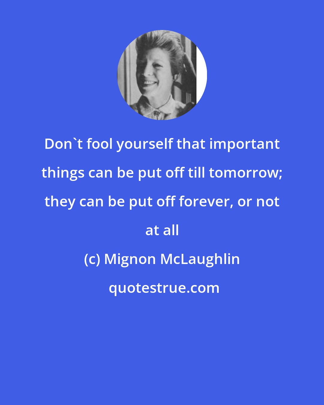 Mignon McLaughlin: Don't fool yourself that important things can be put off till tomorrow; they can be put off forever, or not at all