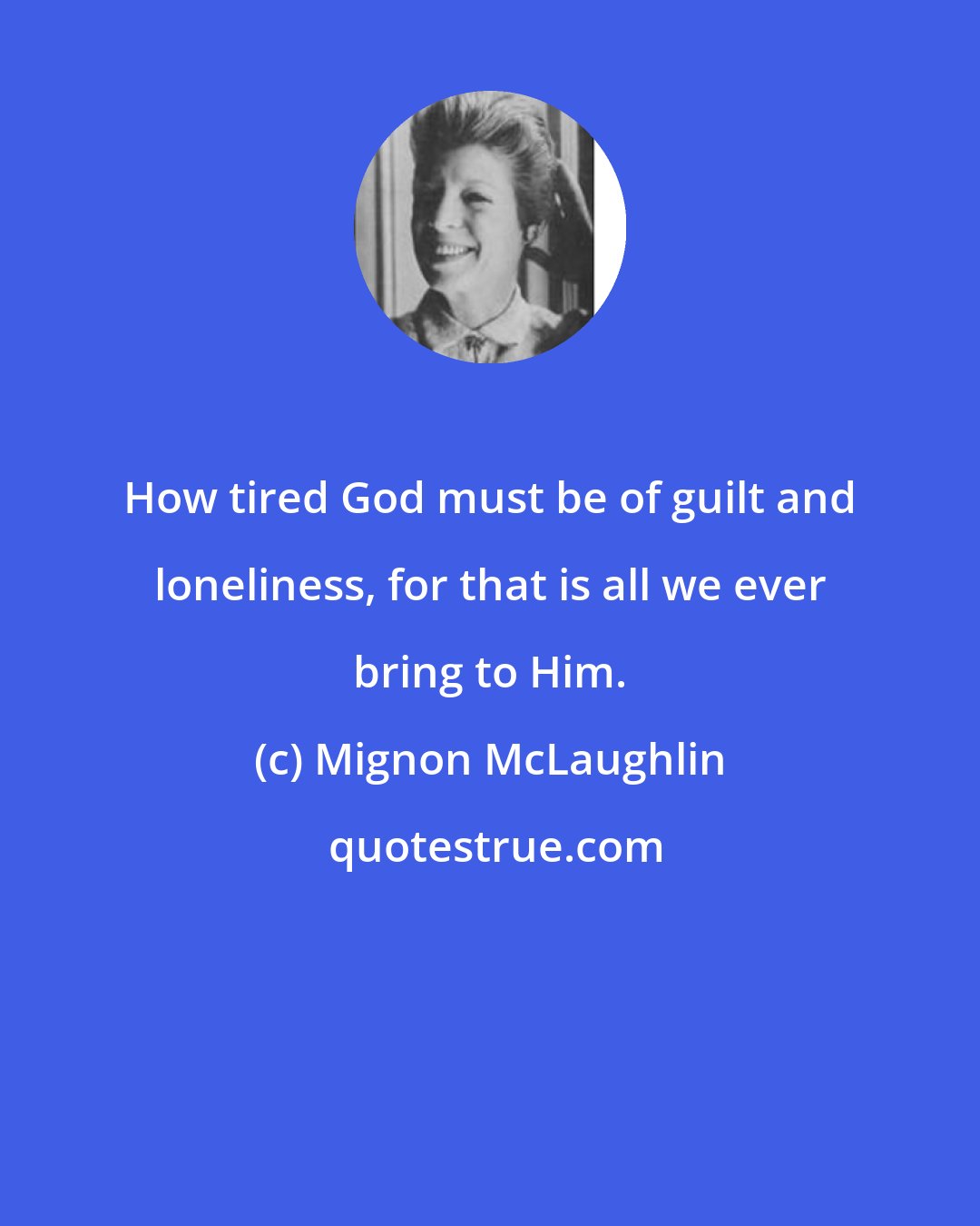 Mignon McLaughlin: How tired God must be of guilt and loneliness, for that is all we ever bring to Him.