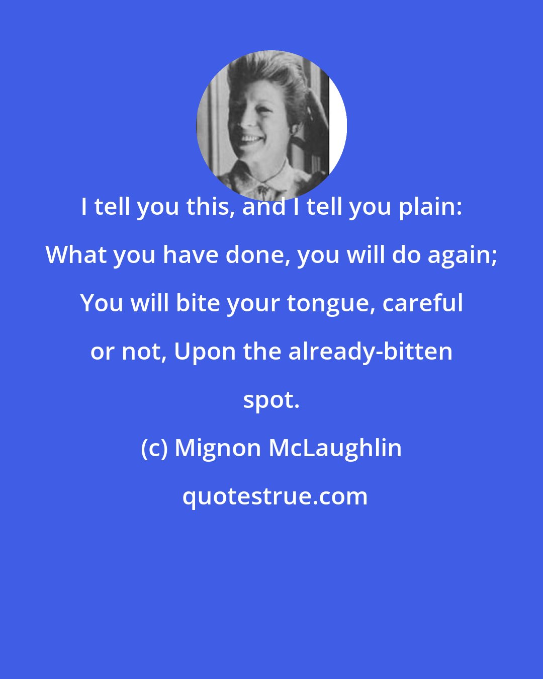 Mignon McLaughlin: I tell you this, and I tell you plain: What you have done, you will do again; You will bite your tongue, careful or not, Upon the already-bitten spot.