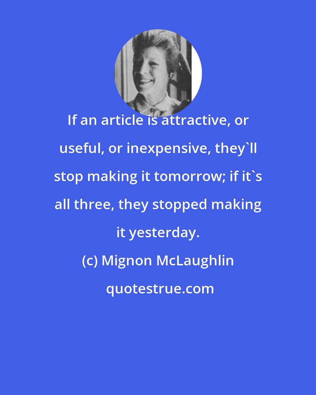 Mignon McLaughlin: If an article is attractive, or useful, or inexpensive, they'll stop making it tomorrow; if it's all three, they stopped making it yesterday.