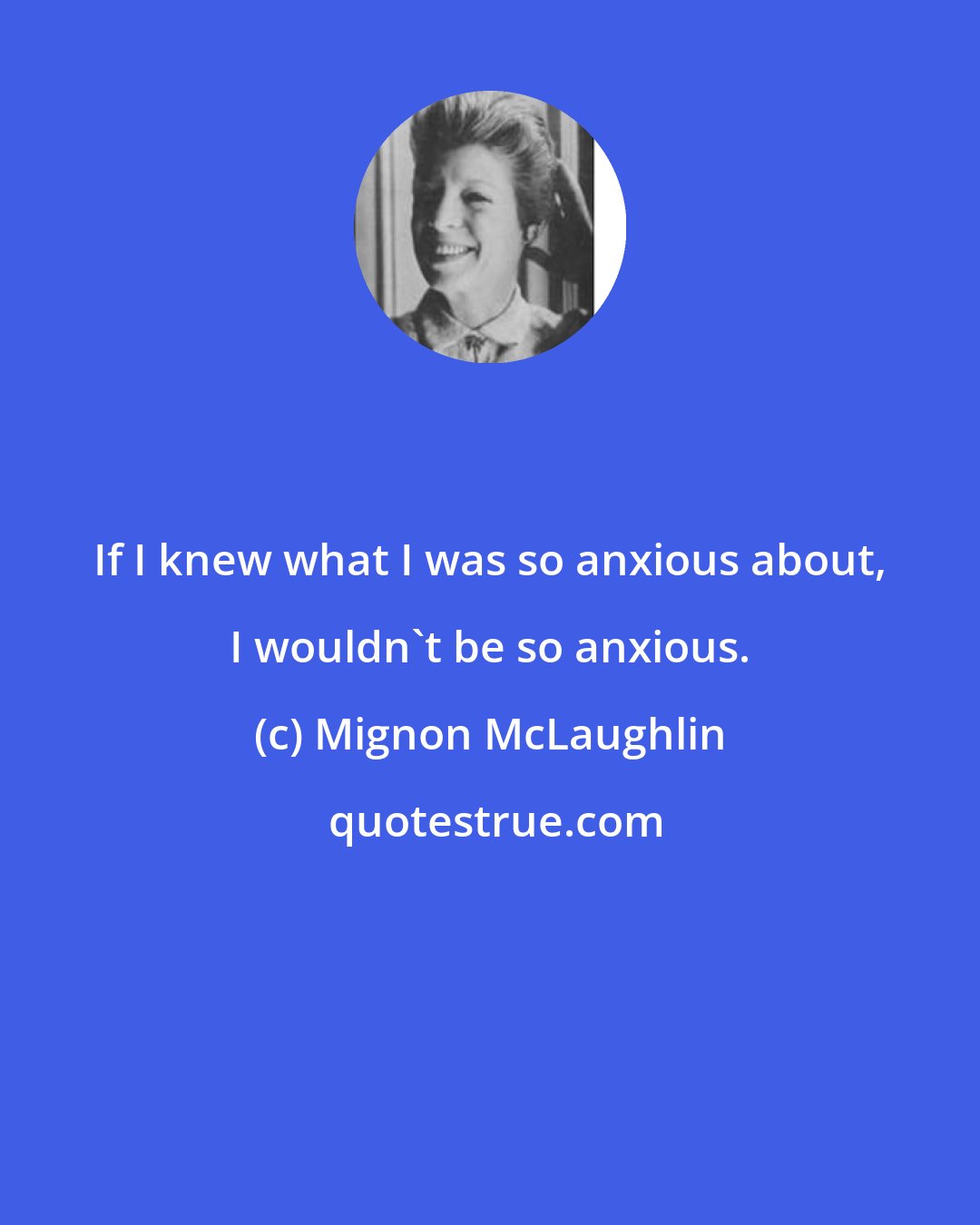 Mignon McLaughlin: If I knew what I was so anxious about, I wouldn't be so anxious.