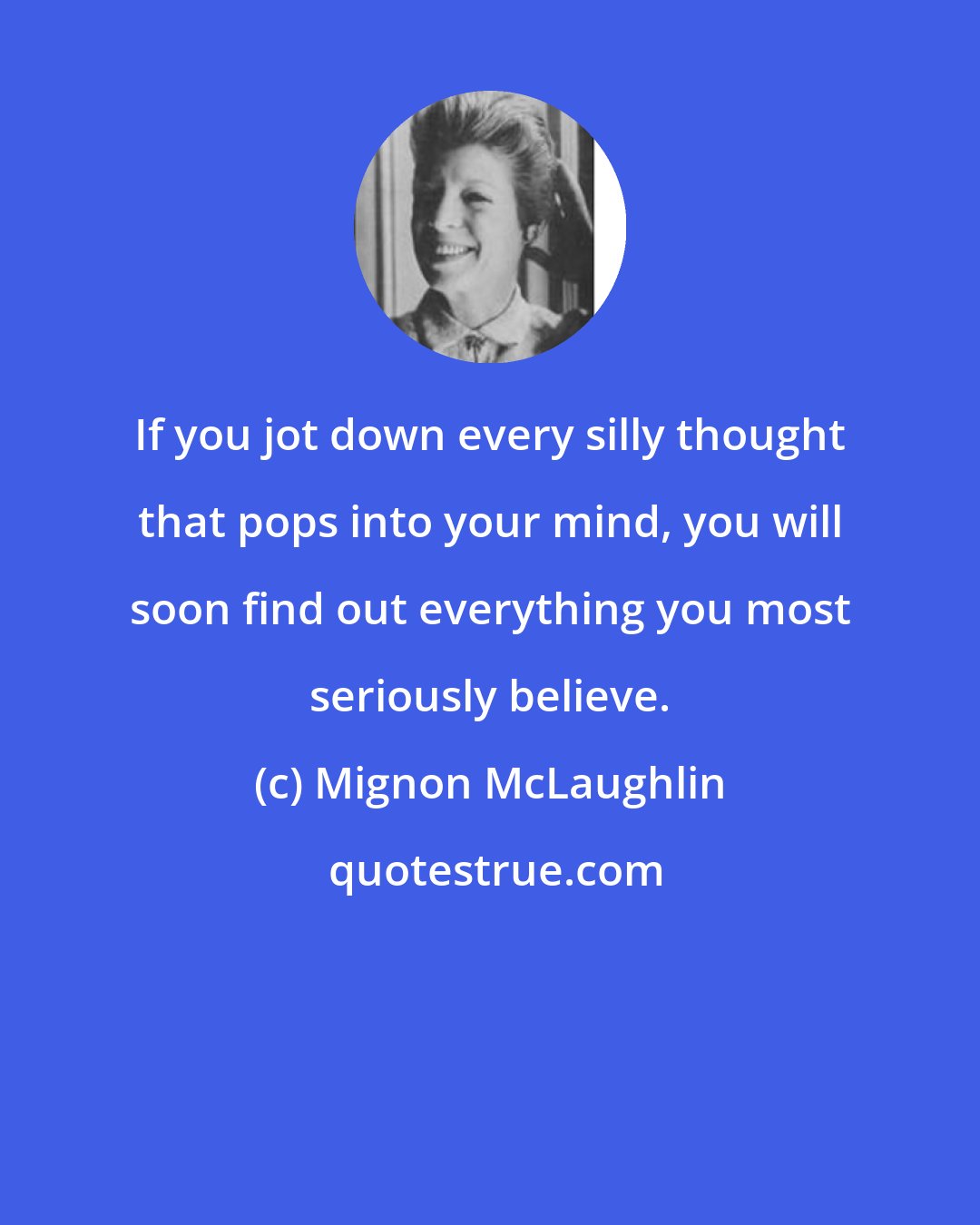 Mignon McLaughlin: If you jot down every silly thought that pops into your mind, you will soon find out everything you most seriously believe.