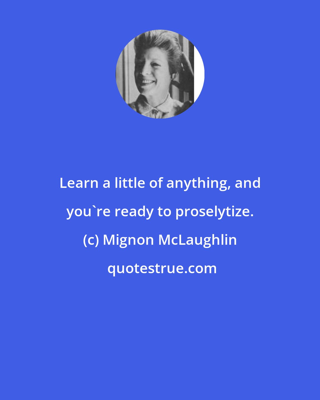 Mignon McLaughlin: Learn a little of anything, and you're ready to proselytize.