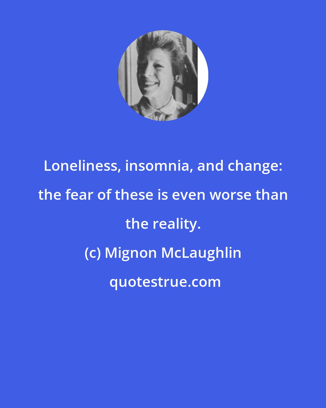 Mignon McLaughlin: Loneliness, insomnia, and change: the fear of these is even worse than the reality.