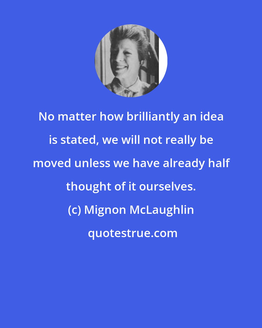 Mignon McLaughlin: No matter how brilliantly an idea is stated, we will not really be moved unless we have already half thought of it ourselves.