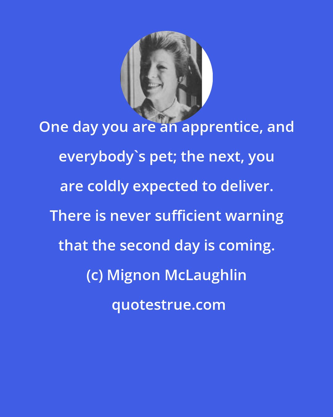 Mignon McLaughlin: One day you are an apprentice, and everybody's pet; the next, you are coldly expected to deliver. There is never sufficient warning that the second day is coming.